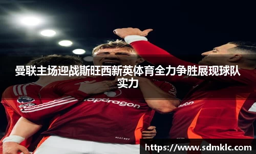 曼联主场迎战斯旺西新英体育全力争胜展现球队实力